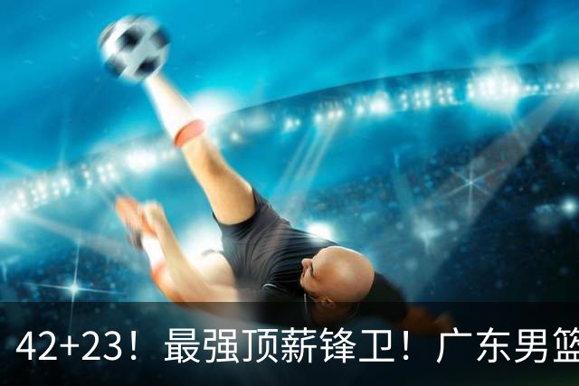 42+23！最强顶薪锋卫！广东男篮的第一苦主